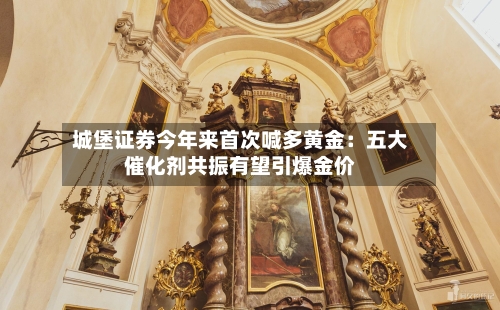 城堡证券今年来首次喊多黄金:五大催化剂共振有望引爆金价-第3张图片