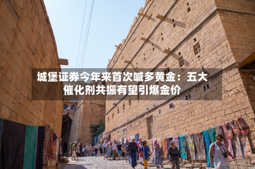 城堡证券今年来首次喊多黄金:五大催化剂共振有望引爆金价-第1张图片