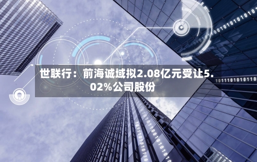 世联行：前海诚域拟2.08亿元受让5.02%公司股份-第1张图片